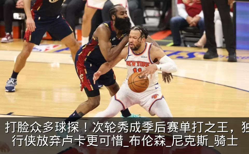 打脸众多球探！次轮秀成季后赛单打之王，独行侠放弃卢卡更可惜_布伦森_尼克斯_骑士